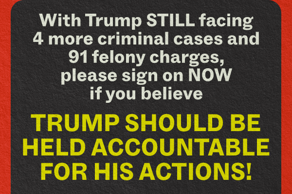With Trump STILL facing 4 more criminal cases and 91 felony charges, please sign on NOW if you believe TRUMP SHOULD BE HELD ACCOUNTABLE FOR HIS ACTIONS!