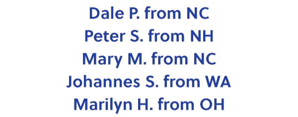 Dale P. from NC Peter S. from NH Mary M. from NC Johannes S. from WA Marilyn H. from OH Rebecca L. from CO Richard A. from IN Teresa C. from CA Susan S. from CT Loretta R. from NM Edrick B. from NY Roger S. from MN Linda L. from CA Thomas B. from FL
