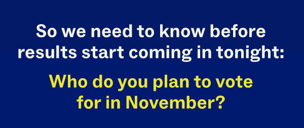 So we need to know before results start coming in tonight: Who do you plan to vote for in November?