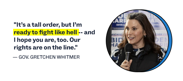 "It’s a tall order, but I’m ready to fight like hell -- and I hope you are, too. Our rights are on the line." – Governor Gretchen Whitmer