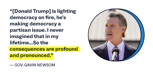 “[Donald Trump] is lighting democracy on fire, he's making democracy a partisan issue. I never imagined that in my lifetime…So the consequences are profound and pronounced.” – Governor Gavin Newsom