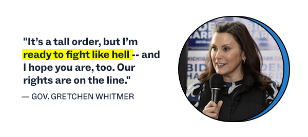 "It's a tall order, but I'm ready to fight like hell -- and I hope you are, too. Our rights are on the line." – Governor Gretchen Whitmer