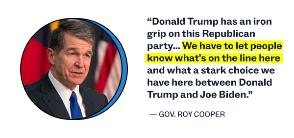 “Donald Trump has an iron grip on this Republican party… We have to let people know what's on the line here and what a stark choice we have here between Donald Trump and Joe Biden.” – Governor Roy Cooper