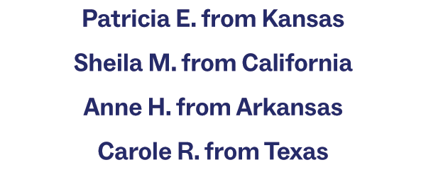 Patricia E. from Kansas Sheila M. from California Anne H. from Arkansas Carole R. from Texas Ronald O. from New Hampshire Kathleen M. from Colorado Maria S. from Florida John C. from Minnesota Joy R. from Georgia JoAnn F. from Nevada Cynthia M. from Maryland Susan L. from Alabama David J. from Pennsylvania