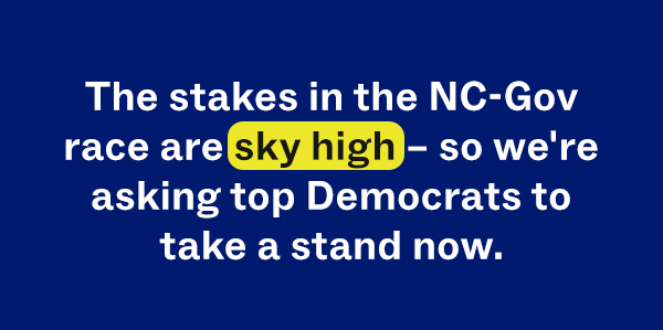 The stakes in the NC-Gov race are sky high - so we're asking top Democrats to take a stand now.