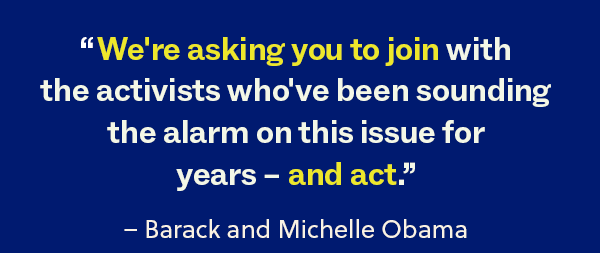 “We're asking you to join with the activists who've been sounding the alarm on this issue for years – and act.” – Barack and Michelle Obama