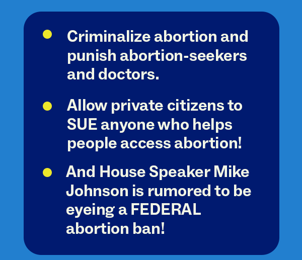 Criminalize abortion and punish abortion-seekers and doctors Allow private citizens to SUE anyone who helps people access abortion! And House Speaker Mike Johnson is rumored to be eyeing a FEDERAL abortion ban!