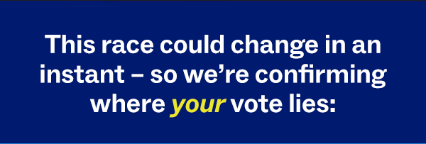 This race could change in an instant – so we're confirming where your vote lies: