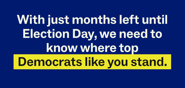 With just months left until Election Day, we need to know where top Democrats like you stand.