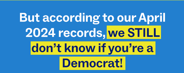 But according to our April 2024 records, we STILL don't know if you're a Democrat!