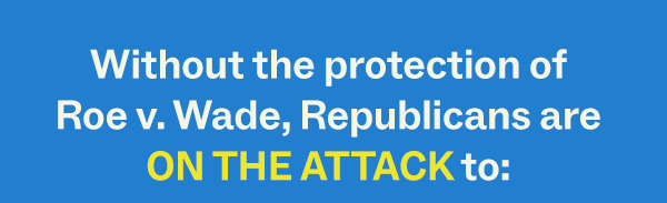 Without the protection of Roe v. Wade, Republicans are ON THE ATTACK to: