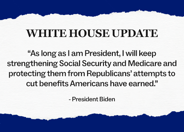 WHITE HOUSE UPDATE: "As long as I am President, I will keep strengthening Social Security and Medicare and protecting them from Republicans' attempts to cut benefits Americans have earned." - President Biden