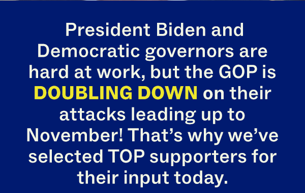 President Biden and Democratic governors are hard at work, but the GOP is DOUBLING DOWN on their attacks leading up to November! That's why we've selected TOP supporters for their input today.