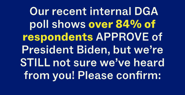 Our recent internal DGA poll shows over 84% of respondents APPROVE of President Biden, but we're STILL not sure we've heard from you! Please confirm: