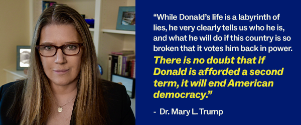 “While Donald’s life is a labyrinth of lies, he very clearly tells us who he is, and what he will do if this country is so broken that it votes him back in power. There is no doubt that if Donald is afforded a second term, it will end American democracy.” - Dr. Mary L. Trump