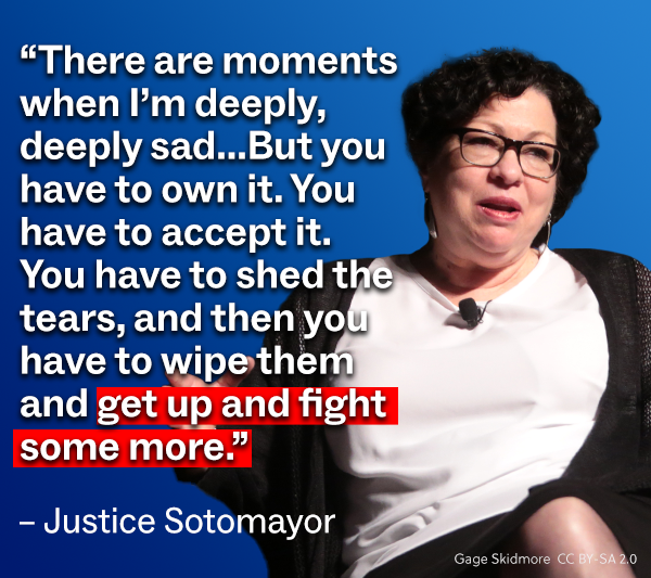 Sonia Sotomayor: “There are moments when I’m deeply, deeply sad...But you have to own it. You have to accept it. You have to shed the tears, and then you have to wipe them and get up and fight some more.”