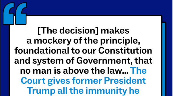 “[The decision] makes a mockery of the principle, foundational to our Constitution and system of Government, that no man is above the law… The Court gives former President Trump all the immunity he asked for and more. Because our Constitution does not shield a former President from answering for criminal and treasonous acts…With fear for our democracy, I dissent.”