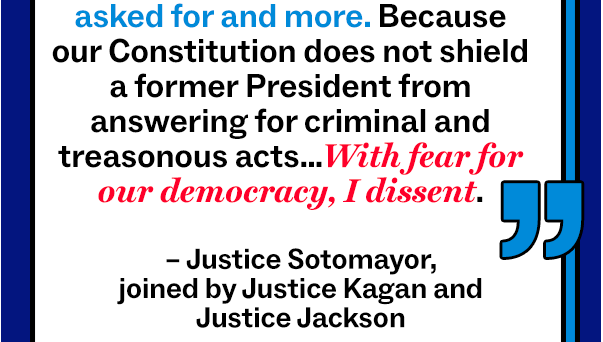 “[The decision] makes a mockery of the principle, foundational to our Constitution and system of Government, that no man is above the law… The Court gives former President Trump all the immunity he asked for and more. Because our Constitution does not shield a former President from answering for criminal and treasonous acts…With fear for our democracy, I dissent.”