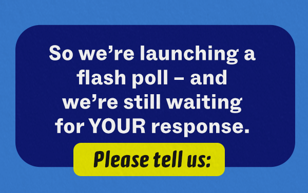 So we're launching a flash poll – and we're still waiting for YOUR response. Please tell us: