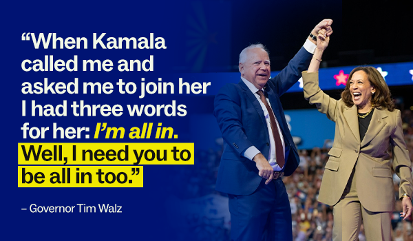 "When Kamala called and asked me to join her I had three words for her: I'm all in. Well I need you to be all in too." - Governor Tim Walz