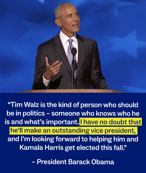 “Tim Walz is the kind of person who should be in politics – someone who knows who he is and what’s important. I have no doubt that he’ll make an outstanding vice president, and I’m looking forward to helping him and Kamala Harris get elected this fall.” - President Barack Obama