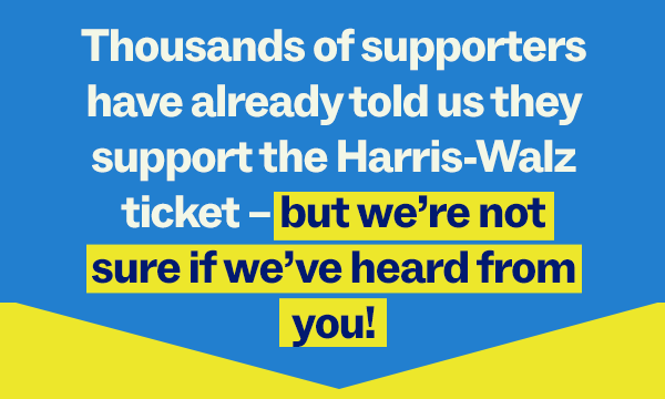 Thousands of supporters have already told us they support the Harris-Walz ticket – but we’re not sure if we’ve heard from you! 