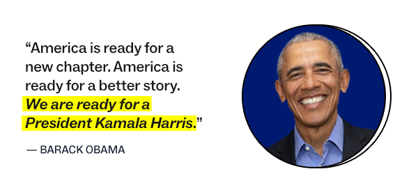  “America is ready for a new chapter. America is ready for a better story. We are ready for a President Kamala Harris.”   – Barack Obama 