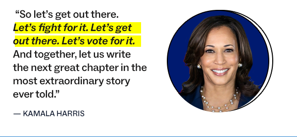 “So let’s get out there. Let’s fight for it. Let’s get out there. Let’s vote for it. And together, let us write the next great chapter in the most extraordinary story ever told.”  – Kamala Harris