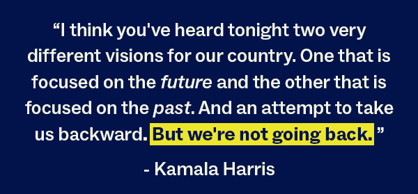 "I think you've heard tonight two very different visions for our country. One that is focused on the future and the other that is focused on the past. And an attempt to take us backward. But we're not going back." - Kamala Harris