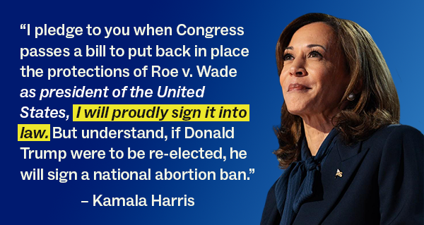 “I pledge to you when Congress passes a bill to put back in place the protections of Roe v. Wade as president of the United States, I will proudly sign it into law. But understand, if Donald Trump were to be re-elected, he will sign a national abortion ban.”  Kamala Harris