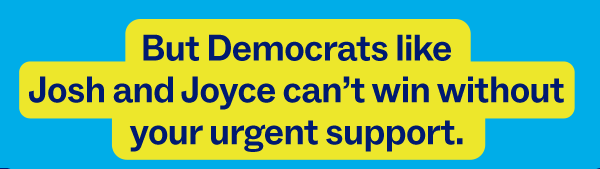 But Democrats like Josh and Joyce can’t win without your urgent support.