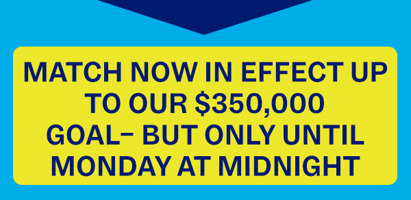 MATCH NOW IN EFFECT UP TO OUR $350,000 GOAL - BUT ONLY UNTIL MONDAY AT MIDNIGHT