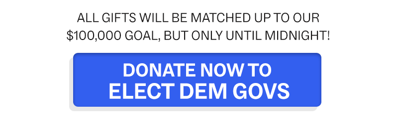 All gifts will be MATCHED up to our $100K goal, but only until midnight!  DONATE TO ELECT DEM GOVS NOW