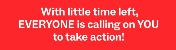 With little time left, EVERYONE is calling on you to take action!