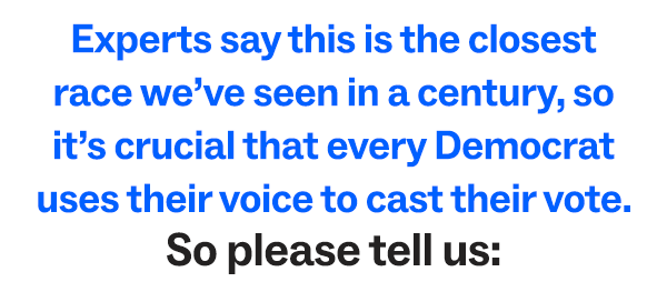 Experts say this is the closest race we've seen in a century, so it's crucial that every Democrat uses their voice to cast their vote. So please tell us: