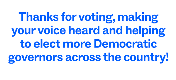 Thanks for voting, making your voice heard, and helping to elect more Demoratic governors across the country!