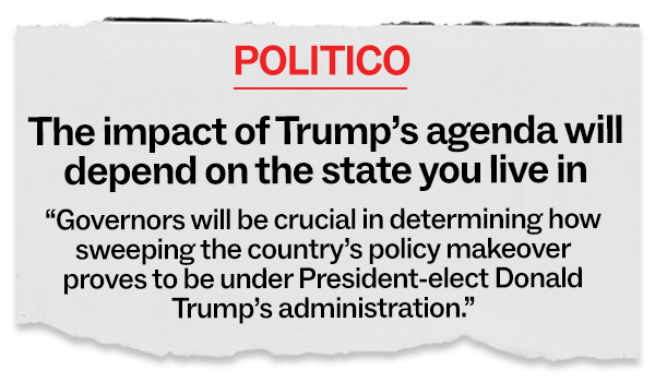 POLITICO: "The impact of Trump's agenda will depend on the state you live in. Governors will be crucial in determining how sweeping the country's policy makeover proves to be under President-elect Donald Trump's administration."