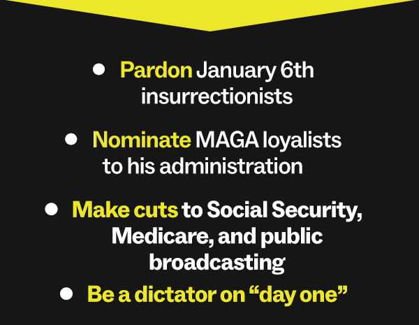 Pardon January 6th insurrectionists Nominate MAGA loyalists to his administration Make cuts to Social Security, Medicare, and public broadcasting Be a dictator on “day one”