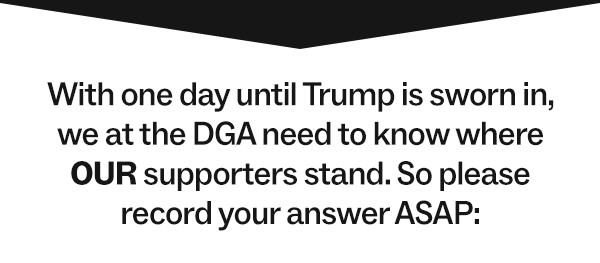  With one day until Trump is sworn in, we at the DGA need to know where OUR supporters stand. So please record your answer ASAP: