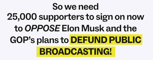 So we need 25,000 supporters to sign on now to OPPOSE Elon Musk and the GOP's plans to DEFUND PUBLIC BROADCASTING!