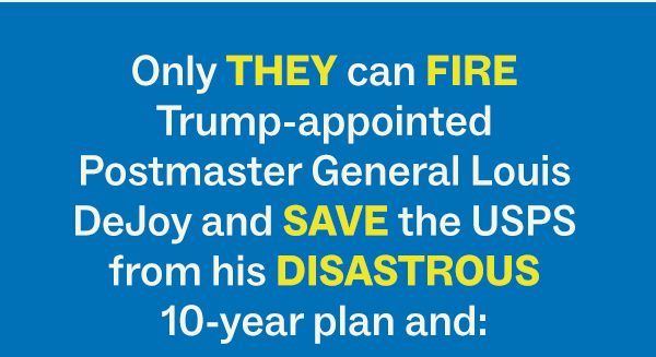 Only THEY can FIRE Trump-appointed Postmaster General Louis DeJoy and SAVE the USPS from his DISASTROUS 10-year plan and: