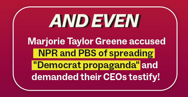 AND EVEN: Marjorie Taylor Greene accused NPR and PBS of spreading "Democrat propaganda" and demanded their CEOs testify!