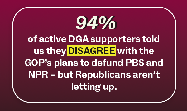 94% of active DGA supporters told us they DISAGREE with the GOP’s plans to defund PBS and NPR – but Republicans aren’t letting up.