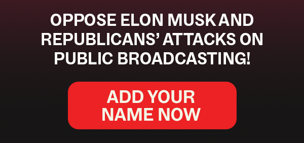 OPPOSE ELON MUSK AND REPUBLICANS’ ATTACKS ON PUBLIC BROADCASTING!   [ADD YOUR NAME NOW]