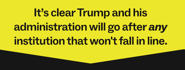 It's clear Trump and his administration will go after any institution that doesn't fall in line.