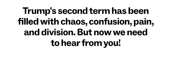 Trump's second term has been filled with chaos, confusion, pain, and division. But now we need to hear from you!: