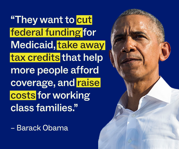 “They want to cut federal funding for Medicaid, take away tax credits that help more people afford coverage, and raise costs for working class families.” – Barack Obama