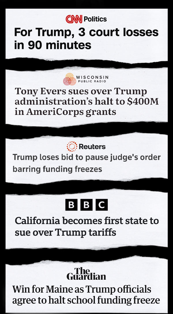 CNN: "For Trump, 3 court loses in 90 minutes" Wisconsin Public Radio: "Tony Evers sues over Trump administration's halt to $400M in AmeriCorps grants" Reuters: "Trump loses bid to pause judge's order barring funding freezes" BBC: "California becomes first state to sue over Trump tariffs"  The Guardian: "Win for Maine as Trump officials agree to halt school funding freeze" 