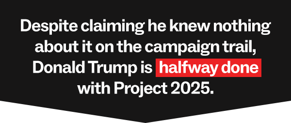 Despite claiming he knew nothing about Project 2025 on the campaign trail, Donald Trump has been LASER FOCUSED on implementing it – and he’s halfway done.
