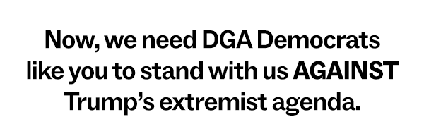 Now, we need DGA Democrats like you to stand with us AGAINST Trump’s extremist agenda.
